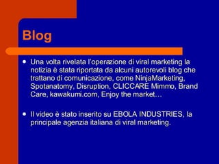 Blog Una volta rivelata l’operazione di viral marketing la notizia è stata riportata da alcuni autorevoli blog che trattano di comunicazione, come NinjaMarketing, Spotanatomy, Disruption, CLICCARE Mimmo, Brand Care, kawakumi.com, Enjoy the market… Il video è stato inserito su EBOLA INDUSTRIES, la principale agenzia italiana di viral marketing. 