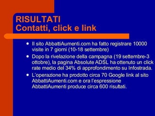 RISULTATI Contatti, click e link Il sito AbbattiAumenti.com ha fatto registrare 10000 visite in 7 giorni (10-18 settembre) Dopo la rivelazione della campagna (19 settembre-3 ottobre), la pagina Absolute ADSL ha ottenuto un click rate medio del 34% di approfondimento su Infostrada. L’operazione ha prodotto circa 70 Google link al sito AbbattiAumenti.com e ora l’espressione AbbattiAumenti produce circa 600 risultati. 