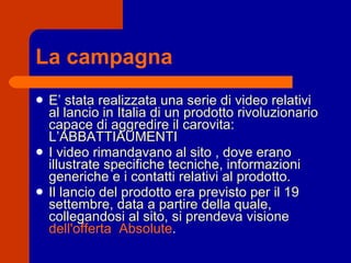 La campagna E’ stata realizzata una serie di video relativi al lancio in Italia di un prodotto rivoluzionario capace di aggredire il carovita: L’ABBATTIAUMENTI I video rimandavano al sito , dove erano illustrate specifiche tecniche, informazioni generiche e i contatti relativi al prodotto. Il lancio del prodotto era previsto per il 19 settembre, data a partire della quale, collegandosi al sito, si prendeva visione  dell'offerta  Absolute . 
