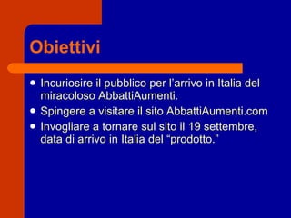 Obiettivi Incuriosire il pubblico per l’arrivo in Italia del miracoloso AbbattiAumenti. Spingere a visitare il sito AbbattiAumenti.com Invogliare a tornare sul sito il 19 settembre, data di arrivo in Italia del “prodotto.” 