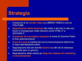 Strategia Creazione di un   canale video   su LIBERO VIDEO e uno su YOUTUBE. Segnalazione della presenza   dei video e del sito in rete con forum e newsgroups molto rilevanti come HTML.IT e GIOVANI.IT Creazione di una pagina myspace   a nome di Carmine Pelini (il finto teleimbonitore) Invio di e-mail   a mailing list con la comunicazione dell’arrivo in Italia dell’AbbattiAumenti. Segnalazione del sito tramite   banner   su altri siti di   interesse nazionale (per un giorno). Segnalazione della notizia  su  blog che trattano di marketing e comunicazione 