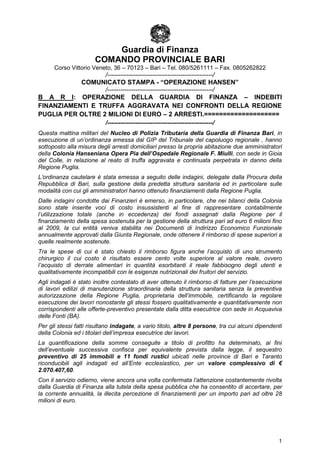 Guardia di Finanza
                       COMANDO PROVINCIALE BARI
      Corso Vittorio Veneto, 36 – 70123 – Bari – Tel. 080/5261111 – Fax. 0805262822
                  /-------------------------------------------------/
           COMUNICATO STAMPA - “OPERAZIONE HANSEN”
                  /-------------------------------------------------/
B A R I: OPERAZIONE DELLA GUARDIA DI FINANZA – INDEBITI
FINANZIAMENTI E TRUFFA AGGRAVATA NEI CONFRONTI DELLA REGIONE
PUGLIA PER OLTRE 2 MILIONI DI EURO – 2 ARRESTI.====================
                  /-------------------------------------------------/
Questa mattina militari del Nucleo di Polizia Tributaria della Guardia di Finanza Bari, in
esecuzione di un’ordinanza emessa dal GIP del Tribunale del capoluogo regionale , hanno
sottoposto alla misura degli arresti domiciliari presso la propria abitazione due amministratori
della Colonia Hanseniana Opera Pia dell’Ospedale Regionale F. Miulli, con sede in Gioia
del Colle, in relazione al reato di truffa aggravata e continuata perpetrata in danno della
Regione Puglia.
L’ordinanza cautelare è stata emessa a seguito delle indagini, delegate dalla Procura della
Repubblica di Bari, sulla gestione della predetta struttura sanitaria ed in particolare sulle
modalità con cui gli amministratori hanno ottenuto finanziamenti dalla Regione Puglia.
Dalle indagini condotte dai Finanzieri è emerso, in particolare, che nei bilanci della Colonia
sono state inserite voci di costo insussistenti al fine di rappresentare contabilmente
l’utilizzazione totale (anche in eccedenza) dei fondi assegnati dalla Regione per il
finanziamento della spesa sostenuta per la gestione della struttura pari ad euro 6 milioni fino
al 2009, la cui entità veniva stabilita nei Documenti di Indirizzo Economico Funzionale
annualmente approvati dalla Giunta Regionale, onde ottenere il rimborso di spese superiori a
quelle realmente sostenute.
Tra le spese di cui è stato chiesto il rimborso figura anche l’acquisto di uno strumento
chirurgico il cui costo è risultato essere cento volte superiore al valore reale, ovvero
l’acquisto di derrate alimentari in quantità esorbitanti il reale fabbisogno degli utenti e
qualitativamente incompatibili con le esigenze nutrizionali dei fruitori del servizio.
Agli indagati è stato inoltre contestato di aver ottenuto il rimborso di fatture per l’esecuzione
di lavori edilizi di manutenzione straordinaria della struttura sanitaria senza la preventiva
autorizzazione della Regione Puglia, proprietaria dell’immobile, certificando la regolare
esecuzione dei lavori nonostante gli stessi fossero qualitativamente e quantitativamente non
corrispondenti alle offerte-preventivo presentate dalla ditta esecutrice con sede in Acquaviva
delle Fonti (BA).
Per gli stessi fatti risultano indagate, a vario titolo, altre 8 persone, tra cui alcuni dipendenti
della Colonia ed i titolari dell’impresa esecutrice dei lavori.
La quantificazione della somme conseguite a titolo di profitto ha determinato, ai fini
dell’eventuale successiva confisca per equivalente prevista dalla legge, il sequestro
preventivo di 25 immobili e 11 fondi rustici ubicati nelle province di Bari e Taranto
riconducibili agli indagati ed all’Ente ecclesiastico, per un valore complessivo di €
2.070.407,60.
Con il servizio odierno, viene ancora una volta confermata l’attenzione costantemente rivolta
dalla Guardia di Finanza alla tutela della spesa pubblica che ha consentito di accertare, per
la corrente annualità, la illecita percezione di finanziamenti per un importo pari ad oltre 28
milioni di euro.




                                                                                                 1
 