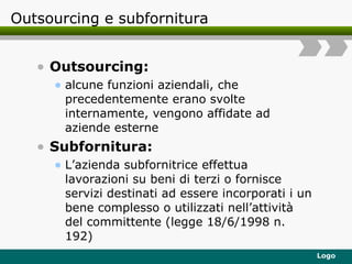 Outsourcing e subfornitura Outsourcing: alcune funzioni aziendali, che precedentemente erano svolte internamente, vengono affidate ad aziende esterne Subfornitura: L’azienda subfornitrice effettua lavorazioni su beni di terzi o fornisce servizi destinati ad essere incorporati i un bene complesso o utilizzati nell’attività del committente (legge 18/6/1998 n. 192) 