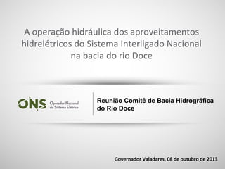 1
Reunião Comitê de Bacia Hidrográfica
do Rio Doce
Governador Valadares, 08 de outubro de 2013
A operação hidráulica dos aproveitamentos
hidrelétricos do Sistema Interligado Nacional
na bacia do rio Doce
 