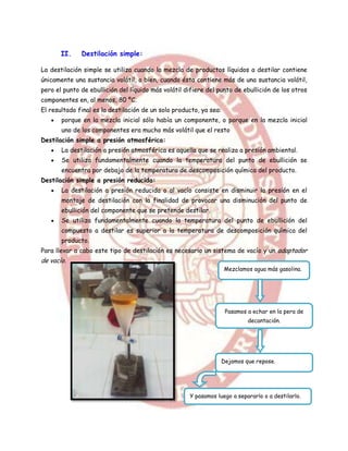 II.    Destilación simple:

La destilación simple se utiliza cuando la mezcla de productos líquidos a destilar contiene
únicamente una sustancia volátil, o bien, cuando ésta contiene más de una sustancia volátil,
pero el punto de ebullición del líquido más volátil difiere del punto de ebullición de los otros
componentes en, al menos, 80 ºC.
El resultado final es la destilación de un solo producto, ya sea:
       porque en la mezcla inicial sólo había un componente, o porque en la mezcla inicial
       uno de los componentes era mucho más volátil que el resto
Destilación simple a presión atmosférica:
       La destilación a presión atmosférica es aquella que se realiza a presión ambiental.
       Se utiliza fundamentalmente cuando la temperatura del punto de ebullición se
       encuentra por debajo de la temperatura de descomposición química del producto.
Destilación simple a presión reducida:
       La destilación a presión reducida o al vacío consiste en disminuir la presión en el
       montaje de destilación con la finalidad de provocar una disminución del punto de
       ebullición del componente que se pretende destilar.
       Se utiliza fundamentalmente cuando la temperatura del punto de ebullición del
       compuesto a destilar es superior a la temperatura de descomposición química del
       producto.
Para llevar a cabo este tipo de destilación es necesario un sistema de vacío y un adaptador
de vacío.
                                                                    Mezclamos agua más gasolina.




                                                                     Pasamos a echar en la pera de
                                                                             decantación.




                                                                    Dejamos que repose.




                                                     Y pasamos luego a separarlo o a destilarlo.
 