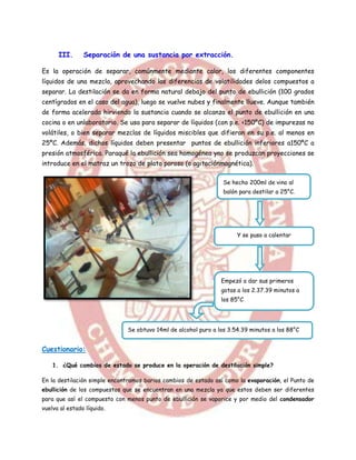 III.      Separación de una sustancia por extracción.

Es la operación de separar, comúnmente mediante calor, los diferentes componentes
líquidos de una mezcla, aprovechando las diferencias de volatilidades delos compuestos a
separar. La destilación se da en forma natural debajo del punto de ebullición (100 grados
centígrados en el caso del agua), luego se vuelve nubes y finalmente llueve. Aunque también
de forma acelerada hirviendo la sustancia cuando se alcanza el punto de ebullición en una
cocina o en unlaboratorio. Se usa para separar de líquidos (con p.e. <150ºC) de impurezas no
volátiles, o bien separar mezclas de líquidos miscibles que difieran en su p.e. al menos en
25ºC. Además, dichos líquidos deben presentar puntos de ebullición inferiores a150ºC a
presión atmosférica. Paraqué la ebullición sea homogénea yno se produzcan proyecciones se
introduce en el matraz un trozo de plato poroso (o agitaciónmagnética).

                                                                 Se hecho 200ml de vino al
                                                                 balón para destilar a 25°C.




                                                                      Y se puso a calentar




                                                                Empezó a dar sus primeros
                                                                gotas a los 2.37.39 minutos a
                                                                los 85°C




                              Se obtuvo 14ml de alcohol puro a los 3.54.39 minutos a los 88°C


Cuestionario:

    1. ¿Qué cambios de estado se produce en la operación de destilación simple?

En la destilación simple encontramos barios cambios de estado así como la evaporación, el Punto de
ebullición de los compuestos que se encuentran en una mezcla ya que estos deben ser diferentes
para que así el compuesto con menos punto de ebullición se vaporice y por medio del condensador
vuelva al estado líquido.
 