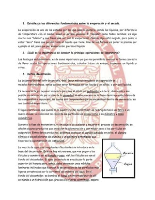 2. Establezca las diferencias fundamentales entre la evaporación y el secado.

La evaporación es uno de los estados por los que pasa la materia, donde los líquidos, por diferencia
de temperatura con el medio, pasan al estado gaseoso. El "secado" como todos decimos, es algo
mucho mas "básico" y que tiene que ver con la evaporación. Cuándo algo está mojado, para pasar a
estar "seco" tiene que perder todo el líquido que tiene. Una de las formas es poner la prenda por
ejemplo al sol, para que por evaporación, pierda el líquido

    3. ¿Cuál es la importancia de conocer la principal operaciones de laboratorio?

Los trabajos en laboratorio, es de suma importancia ya que nos permitiría conocer la forma correcta
de llevar acabo las operaciones fundamentales, calentar tubos de ensayo, trasvasar un liquido y
otras.

    4. Defina decantación.

La decantación (del latín decantatĭo,-ōnis1 )esun método mecánico de separación de
mezclas heterogéneas, estas pueden estar formadas por un líquido y un sólido, o por dos líquidos.

Es necesario dejar reposar la mezcla para que el sólido se sedimente, es decir, descienda y sea
posible su extracción por acción de la gravedad. A este proceso se le llama desintegración básica de
los compuestos o impurezas; las cuales son componentes que se encuentran dentro de una mezcla, en
una cantidad mayoritaria.

El agua clarificada, que queda en la superficie del decantador, es redirigida hacia un filtro o un
nuevo envase. La velocidad de caída de las partículas es proporcional a su diámetro y masa
volumétrica.

Durante la fase de tratamiento, y con objeto de acelerar y mejorar el proceso de decantación, se
añaden algunos productos que propician la aglomeración y dan mayor peso a las partículas en
suspensión. Entre éstos productos, podemos destacar el carbón activado en polvo, el cloruro
férrico o los policloruros de aluminio y un polímero sintetizado que
favorece la aglomeración de losflóculos.

La mezcla de agua con coagulantes-floculantes se introduce en la
base del decantador. En éste hay microarena, que «se pega» a los
flóculos y aumenta así su tamaño y peso. Así, los flóculos se van al
fondo del decantador. El agua decantada se evacúa por la parte
superior del tanque pero, antes, debe atravesar unos módulos
laminares inclinados que fuerzan la decantación de las partículas más
ligeras arrastradas por la corriente ascendente del agua. En el
fondo del decantador, se bombea el fango sin interrupción y de allí
se manda a un hidrociclón que, gracias a la fuerza centrífuga, separa
 