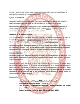 el fango y la microarena. Dicha arena se reinyecta en el decantador, mientras que los fangos se
redirigen hacia la unidad de tratamiento de fangos.

Ejemplo de decantación.

Cuando dos líquidos son inmiscibles, como el aceite y el agua, simplemente se dejará reposar la
mezcla para que el líquido más denso se sitúe por debajo de los líquidos menos densos.

En los laboratorios de química o biología, se utiliza la decantación comúnmente en el proceso de
extracción líquido-líquido, separando la fase acuosa y la faseorgánica. Se utiliza un embudo de
decantación para separar con mayor precisión las dos fases.

Separación de un líquido y un sólido

Si un líquido contiene, en suspensión, partículas inalteradas de un sólido, se observa que en virtud de
la acción de la gravedad y el principio de Arquímedes, la caída de partículas hacia el fondo, o la
tendencia a flotar en la superficie, ocurre en función de su densidad y diámetro.

Normalmente el líquido que queda en la parte de arriba es llamado "sobrenadante" y la materia sólida
que cae se llama "depósito". Esta técnica de separación se utiliza principalmente para el tratamiento
de aguas residuales: desarenado, eliminación de grasas, recuperado de los lodos, etc.

CONCLUSIONES:
Llegamos a la conclusión que se puede destilar (alcoholes) por diferentes tipos de destilación. Que
se puede sacar por medio de la destilación por arrastre de vapor aceites bases de olores agradables,
de plantas aromáticas.

Se puede concluir que la destilación simple es una técnica muy útil en el momento de separar gases,
que está fuertemente ligada a los diferentes puntos de ebullición de los líquidos que compongan la
mezcla a destilar. También que los resultados de la destilación dependen tanto de la muestra que se
esté utilizando para este procedimiento y de los implementos de laboratorio ya que si utilizamos
implementos con una capacidad que no sea la adecuada para la muestra se pueden alterar los
destilados e incluso dañar el montaje.

Bibliografía:

            o   http://www.ub.edu/oblq/oblq%20castellano/index.html
            o   “principios de química orgánica” , editorial
            o   Lovis f fister, “ experimentos orgánicos”, editorial reverte, SA buenos
                aires- 1970
            o   “química orgánica”, editorial Back-58 SA Córdova- 2000
 