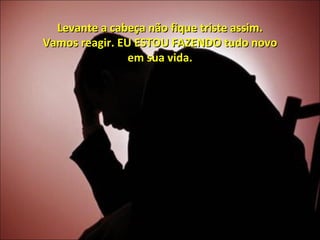 Levante a cabeça não fique triste assim. Vamos reagir. EU ESTOU FAZENDO tudo novo em sua vida. 