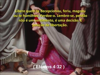 Libere quem te decepcionou, feriu, magoou ou te humilhou. Perdoe-o. Lembre-se, perdão não é um sentimento, é uma decisão. É posição de libertação.  ( Efésios 4:32 ) 