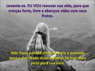 Levante-se. EU VOU renovar sua vida, para que cresças forte, livre e abençoe vidas com seus frutos. Não fique parado olhando para o passado, para a dor. Nada disso adianta. Só traz mais peso para sua vida. 