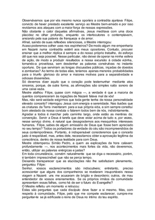 Observávamos que por vós mesmo nunca oporíeis a contradita ajuntava Filipe,
convicto de haver prestado excelente serviço ao Mestre bem-amado e por isso
revidamos aos ataques com a maior força de nossas expressões.
Não obstante o calor daquelas afirmativas, Jesus meditava com uma doce
placidez no olhar profundo, enquanto os interlocutores o contemplavam,
ansiando pela sua palavra de franqueza e de amor.
Afinal, saindo de suas reflexões silenciosas, o Mestre interrogou:
Acaso poderemos colher uvas nos espinheiros? De modo algum me empenharia
em Nazaré numa contradita estéril aos meus opositores. Contudo, procurei
ensinar que a melhor réplica é sempre a do nosso próprio trabalho, do esforço
útil que nos seja possível. Nesse particular, não deixei de operar na minha esfera
de ação, de modo a produzir resultados a nossa excursão à cidade vizinha,
tornando-a proveitosa, sem desdenhar as palavras construtivas no instante
oportuno. De que serviriam as longas discussões públicas, inçadas de doestos
e zombarias? Ao termo de todas elas, teríamos apenas menores probabilidades
para o triunfo glorioso do amor e maiores motivos para a separatividade e
odiosas dissensões.
Só devemos dizer aquilo que o coração pode testemunhar mediante atos
sinceros, porque, de outra forma, as afirmações são simples ruído sonoro de
uma caixa vazia.
Mestre atalhou Filipe, quase com mágoa —, a verdade é que a maioria de
quantos compareceram às rogações de Nazaré falava mal de vós!
Mas, não será vaidade exigirmos que toda gente tenha de nossa personalidade
elevado conceito? interrogou Jesus com energia e serenidade. Nas ilusões que
as criaturas da Terra inventaram para a sua própria vida, e sim sempre constitui
bom atestado da nossa conduta o falarem todos bem de nós, indistintamente.
Agradar a todos é marchar pelo caminho largo, onde estão as mentiras da:
convenção. Servir a Deus é tarefa que deve estar acima de tudo e, por vezes,
nesse serviço divino, é natural que desagrademos aos mesquinhos interesses
humanos. Filipe, sabes de algum emissário de Deus que fosse bem apreciado
no seu tempo? Todos os portadores da verdade do céu são incompreendidos de
seus contemporâneos. Portanto, é indispensável consideremos que o conceito
justo é respeitável, mas, antes dele, necessitamos obter a aprovação legítima da
consciência, dentro de nossa lealdade para com Deus.
Mestre obtemperou Simão Pedro, a quem as explicações da hora calavam
profundamente —, nos acontecimentos mais fortes da vida, não deveremos,
então, utilizar as palavras enérgicas e justas?
Em toda circunstância, convém naturalmente que se diga o necessário, porém,
é também imprescindível que não se perca tempo.
Deixando transparecer que as elucidações não lhe satisfaziam plenamente,
perguntou Filipe:
Senhor, vossos esclarecimentos são indiscutíveis; entretanto, preciso
acrescentar que alguns dos companheiros se revelaram insuportáveis nessa
viagem a Nazaré: uns me acusaram de brigão e desordeiro; outros, de mau
entendedor de vossos ensinamentos. Se os próprios irmãos da comunidade
apresentam essas falhas, como há de ser o futuro do Evangelho?
O Mestre refletiu um momento e retrucou:
Estas são perguntas que cada discípulo deve fazer a si mesmo. Mas, com
respeito à comunidade, Filipe, pelo que me compete esclarecer, cumpre-me
perguntar-te se já edificaste o reino de Deus no íntimo do teu espírito.
 