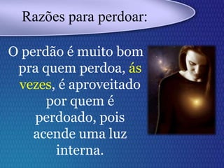 O perdão é muito bom
pra quem perdoa, ás
vezes, é aproveitado
por quem é
perdoado, pois
acende uma luz
interna.
Razões para perdoar:
 