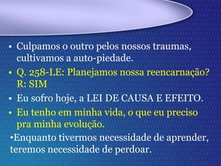 • Culpamos o outro pelos nossos traumas,
cultivamos a auto-piedade.
• Q. 258-LE: Planejamos nossa reencarnação?
R: SIM
• Eu sofro hoje, a LEI DE CAUSA E EFEITO.
• Eu tenho em minha vida, o que eu preciso
pra minha evolução.
•Enquanto tivermos necessidade de aprender,
teremos necessidade de perdoar.
 