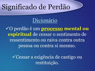 O perdão é um processo mental ou
espiritual de cessar o sentimento de
ressentimento ou raiva contra outra
pessoa ou contra si mesmo.
Cessar a exigência de castigo ou
restituição.
Significado de Perdão
Dicionário
 