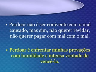 • Perdoar não é ser conivente com o mal
causado, mas sim, não querer revidar,
não querer pagar com mal com o mal.
• Perdoar é enfrentar minhas provações
com humildade e intensa vontade de
vencê-la.
 