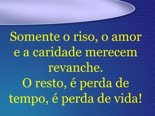 Somente o riso, o amor
e a caridade merecem
revanche.
O resto, é perda de
tempo, é perda de vida!
 