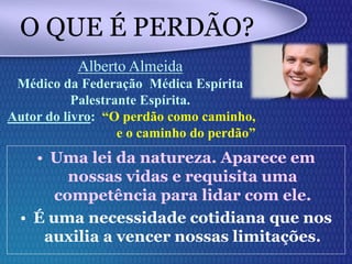 O QUE É PERDÃO?
• Uma lei da natureza. Aparece em
nossas vidas e requisita uma
competência para lidar com ele.
• É uma necessidade cotidiana que nos
auxilia a vencer nossas limitações.
Alberto Almeida
Médico da Federação Médica Espírita
Palestrante Espírita.
Autor do livro: “O perdão como caminho,
e o caminho do perdão”
 