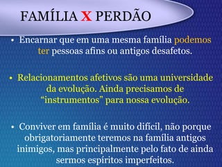 FAMÍLIA X PERDÃO
• Encarnar que em uma mesma família podemos
ter pessoas afins ou antigos desafetos.
• Relacionamentos afetivos são uma universidade
da evolução. Ainda precisamos de
“instrumentos” para nossa evolução.
• Conviver em família é muito difícil, não porque
obrigatoriamente teremos na família antigos
inimigos, mas principalmente pelo fato de ainda
sermos espíritos imperfeitos.
 