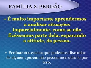 FAMÍLIA X PERDÃO
• É muito importante aprendermos
a analisar situações
imparcialmente, como se não
fizéssemos parte dela, separando
a atitude, da pessoa.
• Perdoar nos ensina que podemos discordar
de alguém, porém não precisamos odiá-lo por
isso.
 