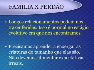 FAMÍLIA X PERDÃO
• Longos relacionamentos podem nos
trazer feridas. Isso é normal no estágio
evolutivo em que nos encontramos.
• Precisamos aprender a enxergar as
criaturas do tamanho que elas são.
Não devemos alimentar expectativas
irreais.
 