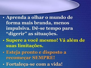 • Aprenda a olhar o mundo de
forma mais branda, menos
impulsiva. Dê-se tempo para
“digerir” as situações.
• Supere a você mesmo! Vá além de
suas limitações.
• Esteja pronto e disposto a
recomeçar SEMPRE!
• Fortaleça-se com a vida!
 