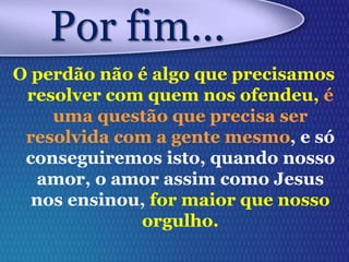 O perdão não é algo que precisamos
resolver com quem nos ofendeu, é
uma questão que precisa ser
resolvida com a gente mesmo, e só
conseguiremos isto, quando nosso
amor, o amor assim como Jesus
nos ensinou, for maior que nosso
orgulho.
Por fim...
 