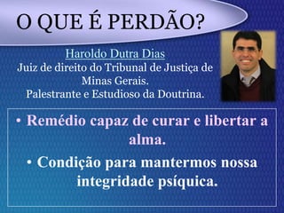 • Remédio capaz de curar e libertar a
alma.
• Condição para mantermos nossa
integridade psíquica.
O QUE É PERDÃO?
Haroldo Dutra Dias
Juiz de direito do Tribunal de Justiça de
Minas Gerais.
Palestrante e Estudioso da Doutrina.
 