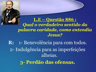 R: 1- Benevolência para com todos.
2- Indulgência para as imperfeições
alheias.
3- Perdão das ofensas.
L.E – Questão 886 :
Qual o verdadeiro sentido da
palavra caridade, como entendia
Jesus?
 