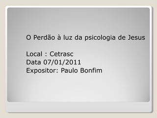 O Perdão à luz da psicologia de Jesus Local : Cetrasc Data 07/01/2011 Expositor: Paulo Bonfim 