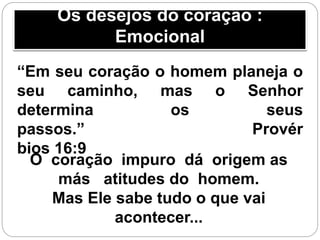 Os desejos do coração :
Emocional
“Em seu coração o homem planeja o
seu caminho, mas o Senhor
determina os seus
passos.” Provér
bios 16:9
O coração impuro dá origem as
más atitudes do homem.
Mas Ele sabe tudo o que vai
acontecer...
 