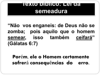 Texto bíblico: Lei da
semeadura
“Não vos enganeis: de Deus não se
zomba; pois aquilo que o homem
semear, isso também ceifará”
(Gálatas 6:7)
Porém, ele o Homem certamente
sofrerá consequências do erro.
 