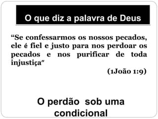 O que diz a palavra de Deus
“Se confessarmos os nossos pecados,
ele é fiel e justo para nos perdoar os
pecados e nos purificar de toda
injustiça”
(1João 1:9)
O perdão sob uma
condicional
 