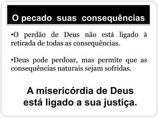 O pecado suas consequências
•O perdão de Deus não está ligado à
retirada de todas as consequências.
•Deus pode perdoar, mas permite que as
consequências naturais sejam sofridas.
A misericórdia de Deus
está ligado a sua justiça.
 