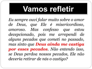 Vamos refletir
Eu sempre ouvi falar muito sobre o amor
de Deus, que Ele é misericordioso,
amoroso. Mas confesso que estou
decepcionado, pois me arrependi de
alguns pecados que cometi no passado,
mas sinto que Deus ainda me castiga
por esses pecados. Não entendo isso,
se Deus perdoa nossos pecados, Ele não
deveria retirar de nós o castigo?
 