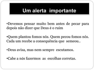 Um alerta importante
•Devemos pensar muito bem antes de pecar para
depois não dizer que Deus é o ruim
•Quem plantou fomos nós. Quem pecou fomos nós.
Cada um recebe a consequência que semeou..
•Deus avisa, mas nem sempre escutamos.
•Cabe a nós fazermos as escolhas corretas.
 