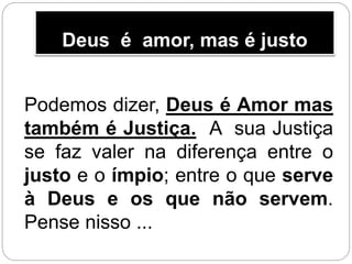 Deus é amor, mas é justo
Podemos dizer, Deus é Amor mas
também é Justiça. A sua Justiça
se faz valer na diferença entre o
justo e o ímpio; entre o que serve
à Deus e os que não servem.
Pense nisso ...
 