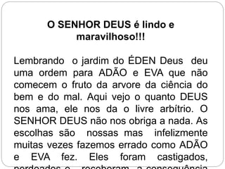 O SENHOR DEUS é lindo e
maravilhoso!!!
Lembrando o jardim do ÉDEN Deus deu
uma ordem para ADÃO e EVA que não
comecem o fruto da arvore da ciência do
bem e do mal. Aqui vejo o quanto DEUS
nos ama, ele nos da o livre arbítrio. O
SENHOR DEUS não nos obriga a nada. As
escolhas são nossas mas infelizmente
muitas vezes fazemos errado como ADÃO
e EVA fez. Eles foram castigados,
 