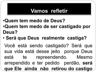 Vamos refletir
•Quem tem medo de Deus?
•Quem tem medo de ser castigado por
Deus?
• Será que Deus realmente castiga?
Você está sendo castigado? Será que
sua vida está desse jeito porque Deus
está te repreendendo. Mesmo
arrependido e ter pedido perdão, será
que Ele ainda não retirou do castigo
 