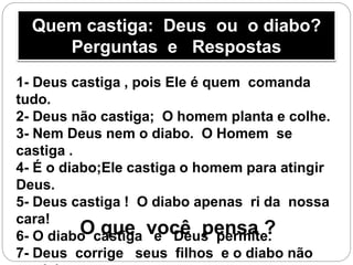 Quem castiga: Deus ou o diabo?
Perguntas e Respostas
1- Deus castiga , pois Ele é quem comanda
tudo.
2- Deus não castiga; O homem planta e colhe.
3- Nem Deus nem o diabo. O Homem se
castiga .
4- É o diabo;Ele castiga o homem para atingir
Deus.
5- Deus castiga ! O diabo apenas ri da nossa
cara!
6- O diabo castiga e Deus permite.
7- Deus corrige seus filhos e o diabo não
O que você pensa ?
 