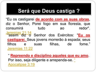 Será que Deus castiga ?
“Eu os castigarei de acordo com as suas obras,
diz o Senhor, Porei fogo em sua floresta, que
consumirá tudo ao redor".
Jeremias 21:14
“assim diz o Senhor dos Exércitos: "Eu os
castigarei. Seus jovens morrerão à espada; seus
filhos e suas filhas, de fome.”
Jeremias 11:22
“ Repreendo e disciplino aqueles que eu amo.
Por isso, seja diligente e arrependa-se. “
Apocalipse 3:19
 