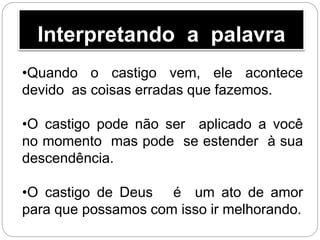 Interpretando a palavra
•Quando o castigo vem, ele acontece
devido as coisas erradas que fazemos.
•O castigo pode não ser aplicado a você
no momento mas pode se estender à sua
descendência.
•O castigo de Deus é um ato de amor
para que possamos com isso ir melhorando.
 