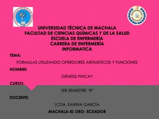 UNIVERSIDAD TÉCNICA DE MACHALA
FACULTAD DE CIENCIAS QUÍMICAS Y DE LA SALUD
ESCUELA DE ENFERMERÍA
CARRERA DE ENFERMERÍA
INFORMATICA
TEMA:
FORMULAS UTILIZANDO OPERDORES ARITMETICOS Y FUNCIONES
NOMBRE:
GÉNESIS PINCAY
CURSO:
1ER SEMESTRE “B”
DOCENTE:
LCDA. KARINA GARCÍA
MACHALA-EL ORO- ECUADOR

 