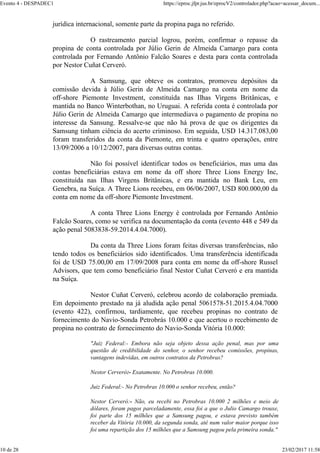 jurídica internacional, somente parte da propina paga no referido.
O rastreamento parcial logrou, porém, confirmar o repasse da
propina de conta controlada por Júlio Gerin de Almeida Camargo para conta
controlada por Fernando Antônio Falcão Soares e desta para conta controlada
por Nestor Cuñat Cerveró.
A Samsung, que obteve os contratos, promoveu depósitos da
comissão devida à Júlio Gerin de Almeida Camargo na conta em nome da
off-shore Piemonte Investment, constituída nas Ilhas Virgens Britânicas, e
mantida no Banco Winterbothan, no Uruguai. A referida conta é controlada por
Júlio Gerin de Almeida Camargo que intermediava o pagamento de propina no
interesse da Sansung. Ressalve-se que não há prova de que os dirigentes da
Samsung tinham ciência do acerto criminoso. Em seguida, USD 14.317.083,00
foram transferidos da conta da Piemonte, em trinta e quatro operações, entre
13/09/2006 a 10/12/2007, para diversas outras contas.
Não foi possível identificar todos os beneficiários, mas uma das
contas beneficiárias estava em nome da off shore Three Lions Energy Inc,
constituída nas Ilhas Virgens Britânicas, e era mantida no Bank Leu, em
Genebra, na Suíça. A Three Lions recebeu, em 06/06/2007, USD 800.000,00 da
conta em nome da off-shore Piemonte Investment.
A conta Three Lions Energy é controlada por Fernando Antônio
Falcão Soares, como se verifica na documentação da conta (evento 448 e 549 da
ação penal 5083838-59.2014.4.04.7000).
Da conta da Three Lions foram feitas diversas transferências, não
tendo todos os beneficiários sido identificados. Uma transferência identificada
foi de USD 75.00,00 em 17/09/2008 para conta em nome da off-shore Russel
Advisors, que tem como beneficiário final Nestor Cuñat Cerveró e era mantida
na Suíça.
Nestor Cuñat Cerveró, celebrou acordo de colaboração premiada.
Em depoimento prestado na já aludida ação penal 5061578-51.2015.4.04.7000
(evento 422), confirmou, tardiamente, que recebeu propinas no contrato de
fornecimento do Navio-Sonda Petrobrás 10.000 e que acertou o recebimento de
propina no contrato de fornecimento do Navio-Sonda Vitória 10.000:
"Juiz Federal:- Embora não seja objeto dessa ação penal, mas por uma
questão de credibilidade do senhor, o senhor recebeu comissões, propinas,
vantagens indevidas, em outros contratos da Petrobras?
Nestor Cerveró:- Exatamente. No Petrobras 10.000.
Juiz Federal:- No Petrobras 10.000 o senhor recebeu, então?
Nestor Cerveró:- Não, eu recebi no Petrobras 10.000 2 milhões e meio de
dólares, foram pagos parceladamente, essa foi a que o Julio Camargo trouxe,
foi parte dos 15 milhões que a Samsung pagou, e estava previsto também
receber da Vitória 10.000, da segunda sonda, até num valor maior porque isso
foi uma repartição dos 15 milhões que a Samsung pagou pela primeira sonda."
Evento 4 - DESPADEC1 https://eproc.jfpr.jus.br/eprocV2/controlador.php?acao=acessar_docum...
10 de 28 23/02/2017 11:58
 