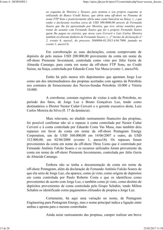 ao esquema de Moreira e Tavares, pois montou o seu próprio esquema se
utilizando do Banco Credit Suisse, que abriu uma off-shore no Panama de
nome FTP Sons e posteriormente abriu uma conta bancária na Suíça; (...) que
então o declarante recebeu cerca de USD 500.0000,00 através de Fernando
Soares que lhe foi apresentado por Moreira, que teve várias reuniões para
tratar do assunto com Fernando Soares que foi o próprio Fernando Soares
quem lhe pagou no exterior, que nesse caso Cerveró e Luis Carlos Moreira
também receberam dinheiro de Fernando Soares; (...)" (termo de declaração nº
2, evento 6, anexo3, do processo 5040086-03.2015.4.04.7000, juntado no
evento 1, anexo13)
Em corroboração as suas declarações, consta comprovante de
depósito de pelo menos USD 200.000,00 proveniente da conta em nome da
off-shore Piemonte Investment, controlada como visto por Júlio Gerin de
Almeida Camargo, para conta em nome da off-shore FTP Sons, no Credit
Suisse, na Suíça, controlada por Eduardo Costa Vaz Musa (evento 1, anexo54).
Então há pelo menos três depoimentos que apontam Jorge Luz
como um dos intermediadores das propinas acertadas com agentes da Petrobrás
nos contratos de fornecimento dos Navios-Sondas Petrobrás 10.000 e Vitória
10.000.
A corroborar, constam registros de visitas à sede da Petrobrás, no
período dos fatos, de Jorge Luz e Bruno Gonçalves Luz, tendo como
destinatários o Diretor Nestor Cuñat Cerveró e o gerente executivo deste, Luiz
Carlos Moreira da Silva (fl. 17 da denúncia).
Mais relavante, no aludido rastreamento financeiro das propinas,
foi possível confirmar não só o repasse à conta controlada por Nestor Cuñat
Cerveró e à conta controlada por Eduardo Costa Vas Musa, mas também dois
repasses em favor da conta em nome da off-shore Pentagram Energy
Corporation, um de USD 360.000,00 em 14/06/2007 e outro, de USD
312.000,00, em 02/06/2008 (evento 1, anexo18). Os repasses foram
provenientes da conta em nome da off-shore Three Lions que é controlada por
Fernando Antônio Falcão Soares e os recursos utilizados foram proveniente da
conta em nome da off-shore Piemonte Investmento, controlada por Júlio Gerin
de Almeida Camargo.
Embora não se tenha a documentação da conta em nome da
off-shore Pentagram, além da declaração de Fernando Antônio Falcão Soares de
que ela seria de Jorge Luz, ela aparece, como já visto, como origem de depósitos
em conta controlada por Paulo Roberto Costa e que os identificou como
provenientes de acerto com Jorge Luz, e também como já visto, como destino de
depósitos provenientes de conta controlada pelo Grupo Schahin, tendo Milton
Schahin os identificado como pagamentos efetuados de propina a Jorge Luz.
Certamente, há aqui uma variação no nome, de Pentagram
Engineering para Pentagram Energy, mas o nome principal indica a ligação entre
ambas e aponta para o mesmo controlador.
Ainda neste rastreamento das propinas, cumpre realizar um breve
Evento 4 - DESPADEC1 https://eproc.jfpr.jus.br/eprocV2/controlador.php?acao=acessar_docum...
13 de 28 23/02/2017 11:58
 
