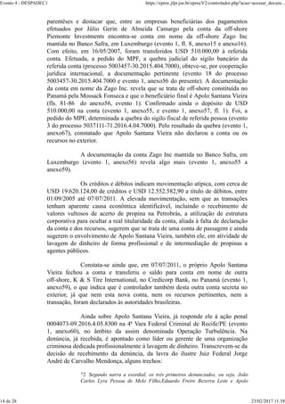 parentêses e destacar que, entre as empresas beneficiárias dos pagamentos
efetuados por Júlio Gerin de Almeida Camargo pela conta da off-shore
Piemonte Investments encontra-se conta em nome da off-shore Zago Inc
mantida no Banco Safra, em Luxemburgo (evento 1, fl. 8, anexo15 e anexo16).
Com efeito, em 16/05/2007, foram transferidos USD 510.000,00 à referida
conta. Efetuada, a pedido do MPF, a quebra judicial do sigilo bancário da
referida conta (processo 5003457-30.2015.404.7000), obteve-se, por cooperação
jurídica internacional, a documentação pertinente (evento 18 do processo
5003457-30.2015.404.7000 e evento 1, anexo56 do presente). A documentação
da conta em nome da Zago Inc. revela que se trata de off-shore constituída no
Panamá pela Mossack Fonseca e que o benefíciário final é Apolo Santana Vieira
(fls. 81-86 do anexo56, evento 1). Confirmado ainda o depósito de USD
510.000,00 na conta (evento 1, anexo55, e evento 1, anexo57, fl. 1). Foi, a
pedido do MPF, determinada a quebra do sigilo fiscal de referida pessoa (evento
3 do processo 5037111-71.2016.4.04.7000). Pelo resultado da quebra (evento 1,
anexo67), constatado que Apolo Santana Vieira não declarou a conta ou os
recursos no exterior.
A documentação da conta Zago Inc mantida no Banco Safra, em
Luxemburgo (evento 1, anexo56) revela algo mais (evento 1, anexo55 a
anexo59).
Os créditos e débitos indicam movimentação atípica, com cerca de
USD 19.620.124,00 de créditos e USD 12.552.582,90 a título de débitos, entre
01/09/2005 até 07/07/2011. A elevada movimentação, sem que as transações
tenham aparente causa econômica identificável, incluindo o recebimento de
valores vultosos de acerto de propina na Petrobrás, a utilização de estrutura
corporativa para ocultar a real titularidade da conta, aliada à falta de declaração
da conta e dos recursos, sugerem que se trata de uma conta de passagem e ainda
sugerem o envolvimento de Apolo Santana Vieira, também ele, em atividade de
lavagem de dinheiro de forma profissional e de intermediação de propinas a
agentes públicos.
Constata-se ainda que, em 07/07/2011, o próprio Apolo Santana
Vieira fechou a conta e transferiu o saldo para conta em nome de outra
off-shore, K & S Tire International, no Credicorp Bank, no Panamá (evento 1,
anexo59), o que indica que é controlador também desta outra conta secreta no
exterior, já que nem esta nova conta, nem os recursos pertinentes, nem a
transação, foram declarados às autoridades brasileiras.
Ainda sobre Apolo Santana Vieira, já responde ele à ação penal
0004073-09.2016.4.05.8300 na 4ª Vara Federal Criminal de Recife/PE (evento
1, anexo60), no âmbito da assim denominada Operação Turbulência. Na
denúncia, já recebida, é apontado como líder ou gerente de uma organização
criminosa dedicada profissionalmente à lavagem de dinheiro. Transcrevem-se da
decisão de recebimento da denúncia, da lavra do ilustre Juiz Federal Jorge
André de Carvalho Mendonça, alguns trechos:
"2. Segundo narra a exordial, os três primeiros denunciados, ou seja, João
Carlos Lyra Pessoa de Melo Filho,Eduardo Freire Bezerra Leite e Apolo
Evento 4 - DESPADEC1 https://eproc.jfpr.jus.br/eprocV2/controlador.php?acao=acessar_docum...
14 de 28 23/02/2017 11:58
 
