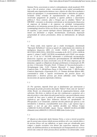 Santana Vieira, associaram-se estável e ordenadamente, desde meadosde 2010,
com o fito de praticar crimes, concentrados nesta capital pernambucana,
liderando uma organizaçãocriminosa com o objetivo de obter lucro mediante a
prática de agiotagem e o escamoteamento da origem e dodestino de capitais,
incluindo verbas oriundas de superfaturamento em obras públicas e
envolvendo opagamento de propinas a agentes políticos e funcionários
públicos.3. Nesse contexto, aduz o Parquet que os aludidos "líderes" da
ORCRIM - consoante os denomina controlavam as movimentações financeiras
de empresas de fachada e de empresas em atividade (caixaparalelo)
utilizando-se de interpostas pessoas físicas e/ou jurídicas, bem como a mescla
(commingling) dosativos lícitos aos ilícitos em algumas empresas participantes
do esquema, o que consiste tipologia clássica delavagem de dinheiro, cujo
intuito era dissimular a origem, movimentação, localização, disposição
epropriedade de valores provenientes, direta ou indiretamente, de infração
penal.
(...)
11. Nesta senda, insta registrar que a citada investigação, denominada
"Operação Turbulência", iniciou-se apartir do conhecimento dos relatórios de
inteligência financeira (RIFs nºs 14.463, 19.030 e 20.421, datadosde
08/12/2014, 04/01/2016 e 28/03/2016, acostados às fls. 02/13, 14/43 e 44/60 do
apenso I, volume I, doIPL 163/2016) encaminhados pelo COAF, com espeque
no art. 15 da Lei nº 9.613/98, informando a existênciade movimentações
financeiras suspeitas que totalizaram aproximadamente R$ 600.000.000,00
(seiscentosmilhões de reais) envolvendo cerca de 08 (oito) empresas que são
fantasmas, segundo as diligências decampo preliminares à instauração do IPL
em foco (1-Geovanne Pescados Eireli; 2-Câmara & VasconcelosLocações e
Terraplanagem Ltda; 3-JCL Fomento Mercantil; 4- Lagoa Indústria e
Comércio Ltda.; 5- AM dePontes Pneus; 6- West Pneus Ltda.; 7- MS Pescados
Comércio Importação e Exportação S/A; e 8- Tonimar deAraujo Ribeiro ME),
constatando-se ainda o suposto envolvimento das pessoas físicas ora
denunciados e deoutras pessoas que foram admitidas como "laranjas"
inconscientes da suposta empreitada criminosa.
(...)
33. Por oportuno, impende frisar que os fundamentos que autorizaram a
decretação da prisão preventiva doscitados "líderes" (bem como do "gerente"
Arthur Rosal), ora denunciados pelo delito de organizaçãocriminosa, ainda
subsistem. São fortes os indícios de que eles continuavam a perpetrar, até a
data da prisão,o crime objeto da ação penal em foco, que possivelmente estava
servindo de base para a prática de outrosdelitos ainda sob investigação
(saliente-se que alguns fatos delituosos deverão ser aprofundados no
IPLespecífico a ser instaurado, conforme decisão judicial que aprecia a cota
introdutória à denúncia, exaradatambém nesta data, e que repousa logo a
seguir), a teor do que fora também decidido nos Habeas Corpus
nºs0001105-74.2016.4.05.0000 (Apolo Vieira), 0804307-26.2016.4.05.0000
(Eduardo Leite) e0804339-21.2016.4.05.0000 (João Carlos Lyra).
(...)
57. Quanto ao denunciado Apolo Santana Vieira, a versa a inicial acusatória
que ele possui uma extensa redede pessoas jurídicas sob o seu controle fático e
de pessoas físicas sob sua influência, as quais eram por eleindicadas para
compor o quadro societário e/ou diretor das respectivas empresas. Desse
modo, ele tambémcontrolava as movimentações de branqueamento de recursos
através das contas de várias pessoas físicas ejurídicas ora denunciadas, sendo
Evento 4 - DESPADEC1 https://eproc.jfpr.jus.br/eprocV2/controlador.php?acao=acessar_docum...
15 de 28 23/02/2017 11:58
 