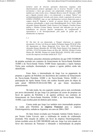 inclusive autor de diversas operações financeiras suspeitas, além
depretensamente praticar agiotagem com os recursos "lavados" a fim de
incrementar o lucro que possuía com aempreitada criminosa comandada
também por João Carlos Lyra e Eduardo Bezerra Leite.58. Ressalta o MPF
que a ligação existente entre o ora denunciado e os demais "líderes" era
estritamenteprofissional, iniciada, pelo menos, desde a aquisição da aeronave
CESSNA CITATION, uma vez que Apoloaportou recursos financeiros para a
compra desta.59. Segundo a inicial, as pessoas físicas da organização
criminosa subordinadas a Apolo eram DianaMargarida Ferry Vieira, Bruno
Alexandre Donato Moutinho, Paulo Gustavo Cruz Sampaio, Carolina Gomes
daSilva e Silvânia Cristina Dantas, havendo sido indicados por ele para
trabalharem em diversas funções nasempresas do conglomerado e
reportando-se a ele hierarquicamente, pelo poder de gestão que ele
detinhasobre as empresas.
(...)
62. Em face do ora denunciado, o Parquet relacionou os seguintes
documentos: (I) item 1 do Termo de Análise Preliminar Equipe PE-04 (fl. 456);
(II) depoimentos de Diana Margarida Ferry Vieira (fls. 230/231),Bruno
Alexandre Donato Moutinho (fls. 367/369), Paulo Gustavo Cruz Sampaio (fls.
342/346 e 373/375),Carolina Gomes da Silva (fls. 360/363), Silvânia Cristina
Dantas (fls. 364/366), Tonimar de Araújo Ribeiro(fls. 416/418); (III) contratos
sociais das empresas envolvidas (mídia de fl. 722)."
Portanto, presentes elementos probatórios de que USD 510.000,00
da propina acertada nos contratos de fornecimento do Navio-Sonda Petrobrás
10.000 e do Navio-Sonda Vitória 10.000 foram repassados a Apolo Santana
Vieira para ocultação, dissimulação e repasse a agente público ainda não
identificado.
Esses fatos, a intermediação de Jorge Luz no pagamento de
propinas a agentes da Petrobrás em decorrência dos contratos de fornecimento
do Navio-Sonda Petrobrás 10.000 e do Navio-Sonda Vitória 10.000 e a
participação de Apolo Santan Vieira, não acabou fazendo parte do objeto da
ação penal 5083838-59.2014.4.04.7000, já que foram descobertos
posteriormente.
De todo modo, há, em cognição sumária, prova oral, corroborada
por prova documental, de que Jorge Luz participou do acerto de propinas em
favor de agentes da Petrobrás e de agentes políticos nos contratos de
fornecimento do Navio-Sonda Petrobrás 10.000 e do Navio-Sonda Vitória
10.000, e que recebeu parte do dinheiro pelo menos.
Consta ainda que Jorge Luz também teria intermediado propinas
na venda pela Petrobrás da empresa Transener para a empresa
Electroingenieiria, sediada na Argentina, nos anos de 2006 e 2007.
Os fatos foram revelados por Fernando Antônio Falcão Soares e
por Nestor Cuñat Cerveró, após a celebração de acordo de colaboração
premiada. Pela atuação de ambos em favor da empresa Electroingenieiria,
teriam recebido cerca de USD 300.000,00 cada um. Jorge Luz teria atuado em
favor dos interesses da Transener e efetuando a intermediação da propina
Evento 4 - DESPADEC1 https://eproc.jfpr.jus.br/eprocV2/controlador.php?acao=acessar_docum...
16 de 28 23/02/2017 11:58
 