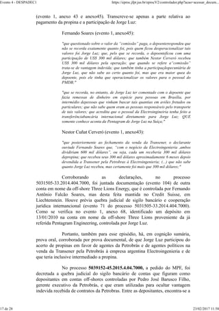 (evento 1, anexo 43 e anexo45). Transcreve-se apenas a parte relativa ao
pagamento da propina e a participação de Jorge Luz:
Fernando Soares (evento 1, anexo45):
"que questionado sobre o valor da “comissão” paga, o depoenterespondeu que
não se recorda exatamente quanto foi, pois quem ficou deoperacionalizar tais
valores foi Jorge Luz; que, pelo que se recorda, o depoenteficou com uma
participação de US$ 300 mil dólares; que também Nestor Cerveró recebeu
US$ 300 mil dólares pela operação; que quando se refere a“comissão”
trata-se de vantagem indevida; que também tinha a participaçãopecuniária de
Jorge Luz, que não sabe ao certo quanto foi, mas que era maior quea do
depoente, pois ele tinha que operacionalizar os valores para o pessoal do
PMDB;"
"que se recorda, no entanto, de Jorge Luz ter comentado com o depoente que
fazia remessas de dinheiro em espécie para pessoas em Brasília, por
intermédio depessoas que vinham buscar tais quantias em aviões fretados ou
particulares; que não sabe quem eram as pessoas responsáveis pelo transporte
de tais valores; que acredita que o pessoal da Electroingineiria tenha feito a
transferênciabancária internacional diretamente para Jorge Luz; QUE
somente conhece aconta da Pentagram de Jorge Luz na Suíça;"
Nestor Cuñat Cerveró (evento 1, anexo43):
"que posteriormente ao fechamento da venda da Transener, o declarante
ouviude Fernando Soares que, “com o negócio da Electroingenieria ,ambos
dividiriam 600 mil dólares”, ou seja, cada um receberia 300 mil dólares
depropina; que recebeu seus 300 mil dólares aproximadamente 6 meses depois
devendida a Transener pela Petrobras à Electroingenieria; (...) que não sabe
quanto Jorge Luz recebeu, mas certamente foi mais que 300 mil dólares;"
Corroborando as declarações, no processo
5031505-33.2014.404.7000, foi juntada documentação (evento 104) de outra
conta em nome da off-shore Three Lions Energy, que é controlada por Fernando
Antônio Falcão Soares, mas desta feita mantida no Credit Suisse, em
Liechtenstein. Houve prévia quebra judicial de sigilo bancário e cooperação
jurídica internancional (evento 71 do processo 5031505-33.2014.404.7000).
Como se verifica no evento 1, anexo 68, identificado um depósito em
13/01/2010 na conta em nome da off-shore Three Lions proveniente da já
referida Pentagram Engineering, controlada por Jorge Luz.
Portanto, também para esse episódio, há, em cognição sumária,
prova oral, corroborada por prova documental, de que Jorge Luz participou do
acerto de propinas em favor de agentes da Petrobrás e de agentes políticos na
venda da Transener pela Petrobrás à empresa argentina Electroingenieria e de
que teria inclusive intermediado a propina.
No processo 5039152-45.2015.4.04.7000, a pedido do MPF, foi
decretada a quebra judicial do sigilo bancário de contas que figuram como
depositantes em contas off-shores controladas por Pedro José Barusco Filho,
gerente executivo da Petrobrás, e que eram utilizadas para ocultar vantagem
indevida recebida de contratos da Petrobras. Entre as depositantes, encontra-se a
Evento 4 - DESPADEC1 https://eproc.jfpr.jus.br/eprocV2/controlador.php?acao=acessar_docum...
17 de 28 23/02/2017 11:58
 