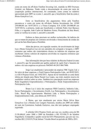 conta em nome da off-shore Farallon Investing Ltd., mantida no BSI Overseas
Limited, em Bahamas. Tendo vindo a documentação da conta por meio de
cooperação jurídica internacional, foi constatado, como consta no relatório
apresentado pelo MPF no evento 1, anexo64, que o beneficíário final da conta é
Bruno Gonçalvez Luz.
Entre os beneficiários dos pagamentos feitos pela Farallon
encontra-se a conta em nome da off-shore Natiras Investments Inc. (USD
250.000,00 em 16/07/2013) e a Firasa Company S/A (USD 250.000,00 em
16/07/2013), a primeira, tendo por beneficiário o referido Pedro José Barusco
Filho, e a segunda, João Carlos de Medeiros Ferraz, Presidente da Sete Brasil,
como se verifica no evento 1, anexo65 e anexo66.
Embora os fatos precisem ser melhor esclarecidos, há indícios de
que se tratam de propinas em contratos envolvendo o fornecimento de sondas do
pré-sal da Sete Brasil para a Petrobrás.
Além das provas, em cognição sumária, do envolvimento de Jorge
Luz e Bruno Gonçalves Luz em seis episódios de corrupção e lavagem, o MPF
constatou que ambos são controladores diretos ou indiretos de empresas que
receberam valores vultosos de empresas envolvidas no esquema criminoso que
vitimou a Petrobrás.
Tais informações têm por base relatório da Receita Federal (evento
1, anexo21), que foi precedido por quebra judicial de sigilo fisal e bancário de
ambos e de suas empresas no processo 5042605-48.2015.404.7000.
Jorge Luz atualmente é procurador da empresa TBC Equity Ltd. e
foi sócio de duas empresas, a Total Express Participações Ltda., até 09/02/2015,
e a GEA Projetos Eireli, até 14/02/2011. Apesar de ter transferido as cotas desta
última por doação para Maria Nazaré Luz Lopes, sua irmã, mantém reserva de
usufufruto vitalício sobre as cotas. Também teve parcipação social nas empresas
Rede Engenharia Emprendimentos e Participações e Rede Empreendimentos e
Participações Ltda..
Bruno Luz é sócio das empresas FRB Comércio, Indústria Ltda.,
Seven Participações e Investimentos Eirelli, Luz Participações e Investimentos
Ltda., Brazil Rig Agenciamento Marítimo Ltda. e Dema Participações e
Empreendimentos Ltda., esta última até 30/07/2014.
A Dema, que tem atualmente por sócios Maria Silvia Braz
Gonçalves Luz e Renata Luiz Langaro Suassuna, recebeu em 2008 um milhão
de reais da Construtora Andrade Gutierrez, mas não tem qualquer empregado
registrado.
A referida GEA Projetos Eireli, por sua vez, recebeu cerca de R$
5.158.486,01 entre 2008 a 2009 da Petrobrás e R$ 533.956,75 da Schahin
Engenharia. Compunha o quadro social da GEA Planejamento, que por sua vez,
recebeu R$ 2.210.819,78 da Subsea 7 Gestão Brasil no período de 2008 a 2011.
Evento 4 - DESPADEC1 https://eproc.jfpr.jus.br/eprocV2/controlador.php?acao=acessar_docum...
18 de 28 23/02/2017 11:58
 